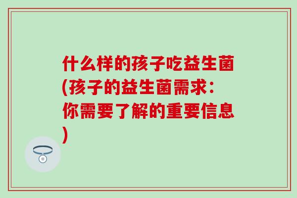 什么样的孩子吃益生菌(孩子的益生菌需求：你需要了解的重要信息)