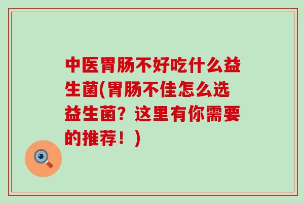 中医不好吃什么益生菌(不佳怎么选益生菌？这里有你需要的推荐！)