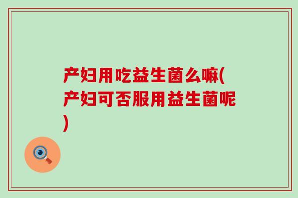 产妇用吃益生菌么嘛(产妇可否服用益生菌呢)
