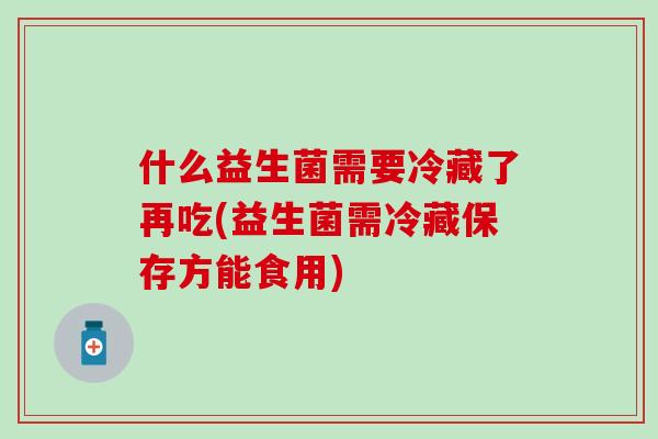 什么益生菌需要冷藏了再吃(益生菌需冷藏保存方能食用)