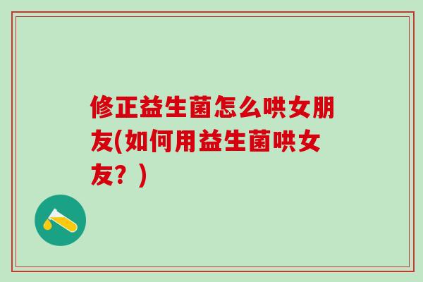 修正益生菌怎么哄女朋友(如何用益生菌哄女友？)