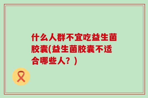 什么人群不宜吃益生菌胶囊(益生菌胶囊不适合哪些人？)