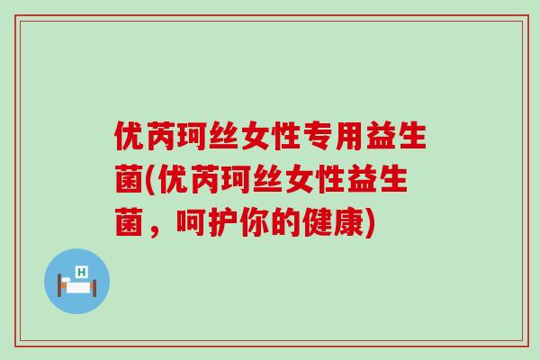 优芮珂丝女性专用益生菌(优芮珂丝女性益生菌，呵护你的健康)