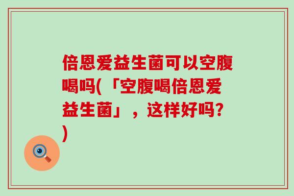 倍恩爱益生菌可以空腹喝吗(「空腹喝倍恩爱益生菌」，这样好吗？)