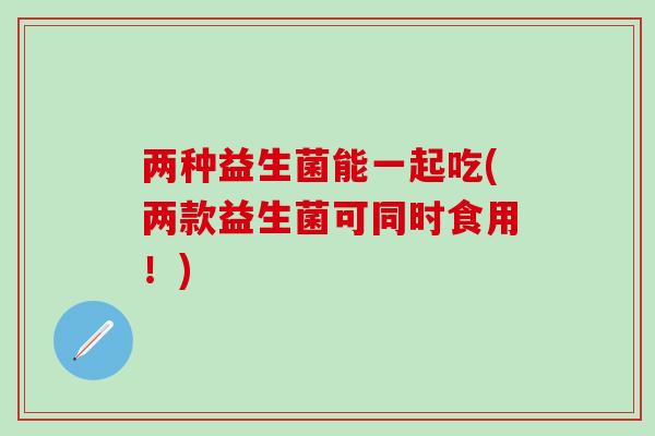 两种益生菌能一起吃(两款益生菌可同时食用！)
