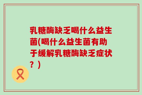 乳糖酶缺乏喝什么益生菌(喝什么益生菌有助于缓解乳糖酶缺乏症状？)