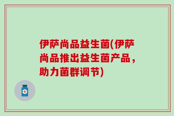 伊萨尚品益生菌(伊萨尚品推出益生菌产品，助力菌群调节)