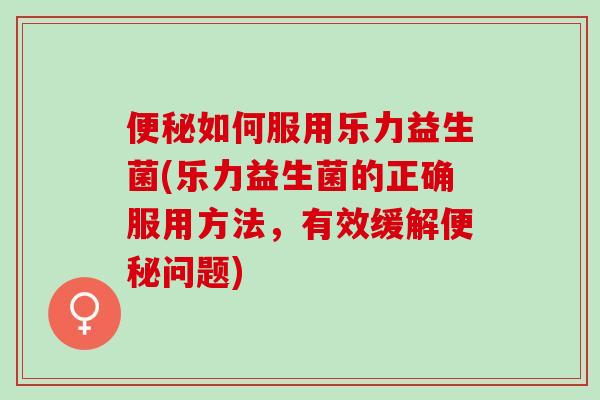 如何服用乐力益生菌(乐力益生菌的正确服用方法，有效缓解问题)