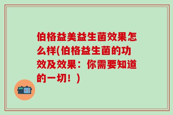 伯格益美益生菌效果怎么样(伯格益生菌的功效及效果：你需要知道的一切！)