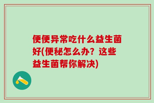 便便异常吃什么益生菌好(怎么办？这些益生菌帮你解决)