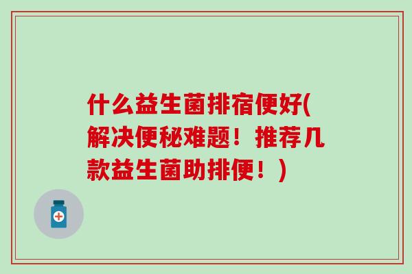 什么益生菌排宿便好(解决难题！推荐几款益生菌助排便！)