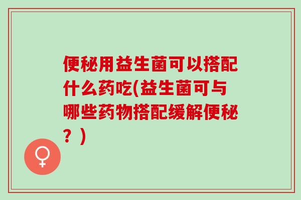 用益生菌可以搭配什么药吃(益生菌可与哪些搭配缓解？)