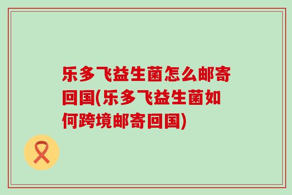 乐多飞益生菌怎么邮寄回国(乐多飞益生菌如何跨境邮寄回国)