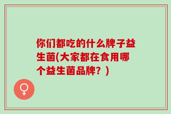 你们都吃的什么牌子益生菌(大家都在食用哪个益生菌品牌？)