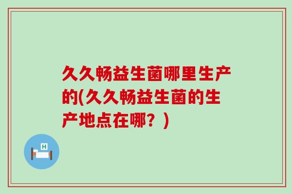 久久畅益生菌哪里生产的(久久畅益生菌的生产地点在哪？)