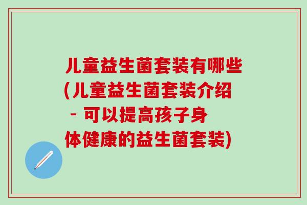 儿童益生菌套装有哪些(儿童益生菌套装介绍 - 可以提高孩子身体健康的益生菌套装)