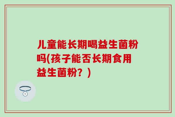 儿童能长期喝益生菌粉吗(孩子能否长期食用益生菌粉？)