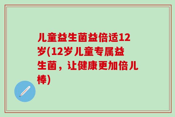 儿童益生菌益倍适12岁(12岁儿童专属益生菌,让健康更加倍儿棒) 儿童益生菌益倍适12岁(12岁儿童专属益生菌,让健康更加倍儿棒)
