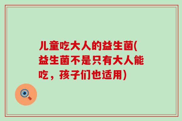儿童吃大人的益生菌(益生菌不是只有大人能吃,孩子们也适用) 儿童吃大人的益生菌(益生菌不是只有大人能吃,孩子们也适用)
