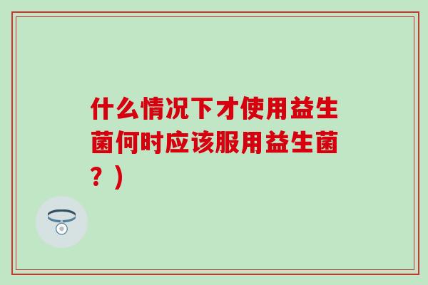什么情况下才使用益生菌何时应该服用益生菌?) 什么情况下才使用益生菌何时应该服用益生菌?)