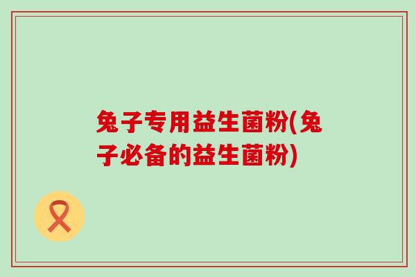 兔子专用益生菌粉(兔子必备的益生菌粉)