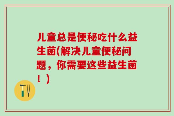 儿童总是吃什么益生菌(解决儿童问题，你需要这些益生菌！)
