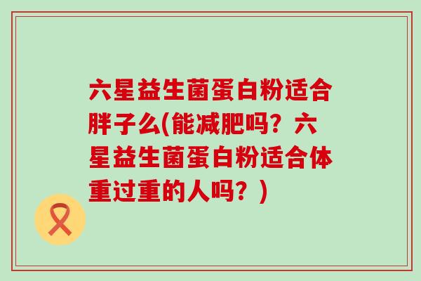 六星益生菌蛋白粉适合胖子么(能吗？六星益生菌蛋白粉适合体重过重的人吗？)