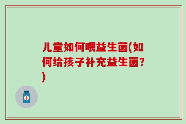 儿童如何喂益生菌(如何给孩子补充益生菌？)