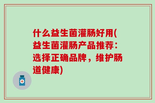 什么益生菌灌肠好用(益生菌灌肠产品推荐：选择正确品牌，维护肠道健康)