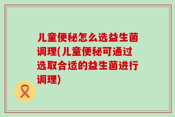儿童怎么选益生菌调理(儿童可通过选取合适的益生菌进行调理)