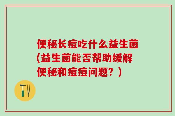 长痘吃什么益生菌(益生菌能否帮助缓解和痘痘问题？)