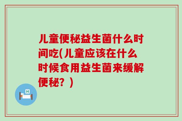 儿童益生菌什么时间吃(儿童应该在什么时候食用益生菌来缓解？)