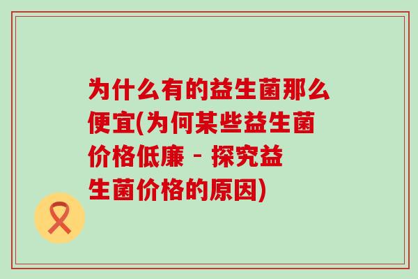 为什么有的益生菌那么便宜(为何某些益生菌价格低廉 - 探究益生菌价格的原因)