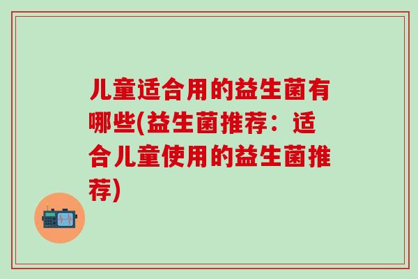 儿童适合用的益生菌有哪些(益生菌推荐：适合儿童使用的益生菌推荐)