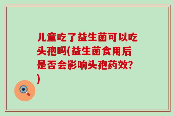 儿童吃了益生菌可以吃头孢吗(益生菌食用后是否会影响头孢？)