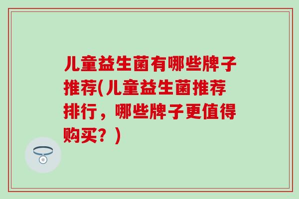 儿童益生菌有哪些牌子推荐(儿童益生菌推荐排行，哪些牌子更值得购买？)