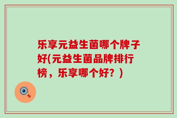 乐享元益生菌哪个牌子好(元益生菌品牌排行榜，乐享哪个好？)