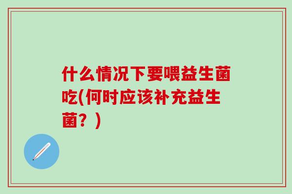 什么情况下要喂益生菌吃(何时应该补充益生菌?) 什么情况下要喂益生菌吃(何时应该补充益生菌?)