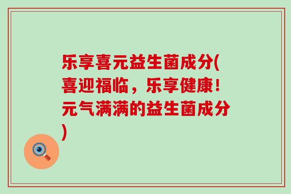 乐享喜元益生菌成分(喜迎福临，乐享健康！元气满满的益生菌成分)