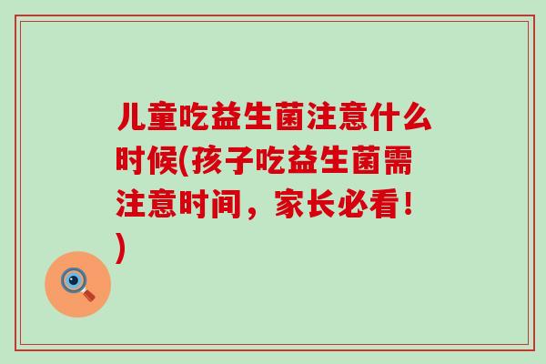 儿童吃益生菌注意什么时候(孩子吃益生菌需注意时间,家长必看!) 儿童吃益生菌注意什么时候(孩子吃益生菌需注意时间,家长必看!)