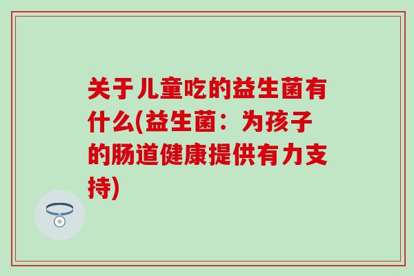 关于儿童吃的益生菌有什么(益生菌:为孩子的肠道健康提供有力支持) 关于儿童吃的益生菌有什么(益生菌:为孩子的肠道健康提供有力支持)