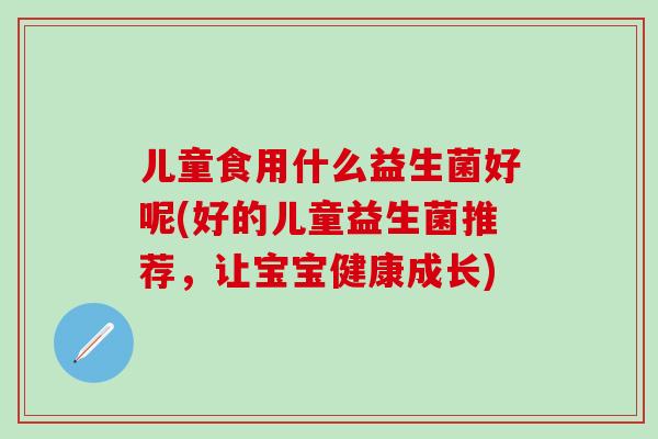 儿童食用什么益生菌好呢(好的儿童益生菌推荐，让宝宝健康成长)