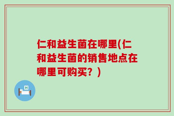 仁和益生菌在哪里(仁和益生菌的销售地点在哪里可购买?) 仁和益生菌在哪里(仁和益生菌的销售地点在哪里可购买?)