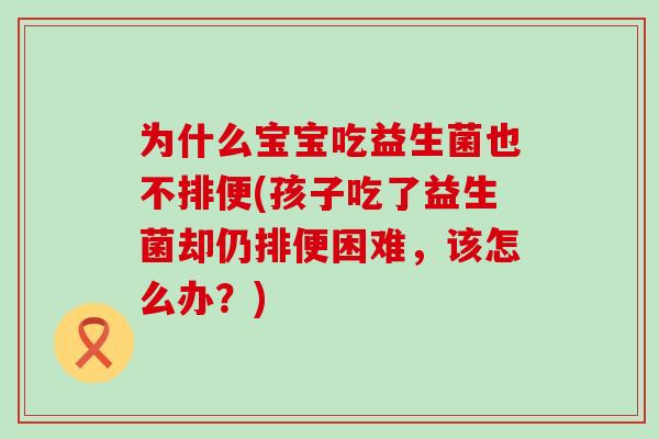 为什么宝宝吃益生菌也不排便(孩子吃了益生菌却仍排便困难，该怎么办？)