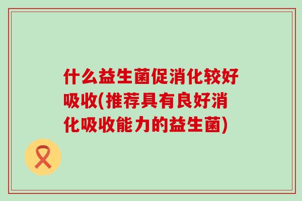 什么益生菌促消化较好吸收(推荐具有良好消化吸收能力的益生菌) 什么益生菌促消化较好吸收(推荐具有良好消化吸收能力的益生菌)