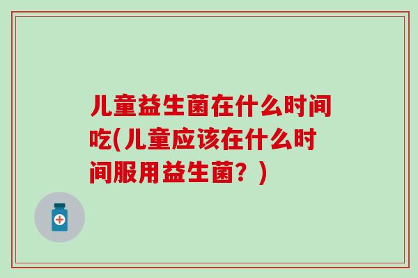 儿童益生菌在什么时间吃(儿童应该在什么时间服用益生菌？)
