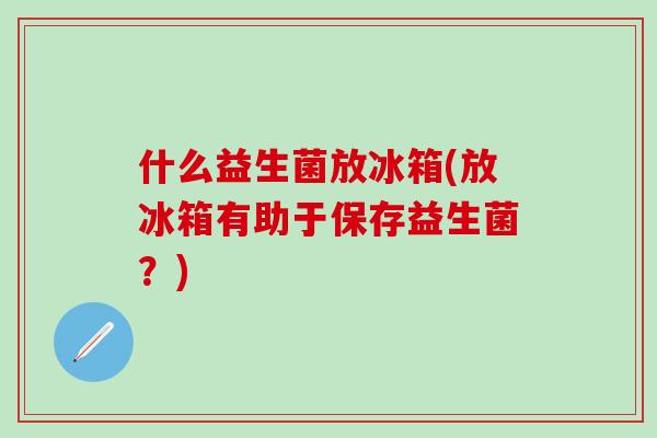 什么益生菌放冰箱(放冰箱有助于保存益生菌？)
