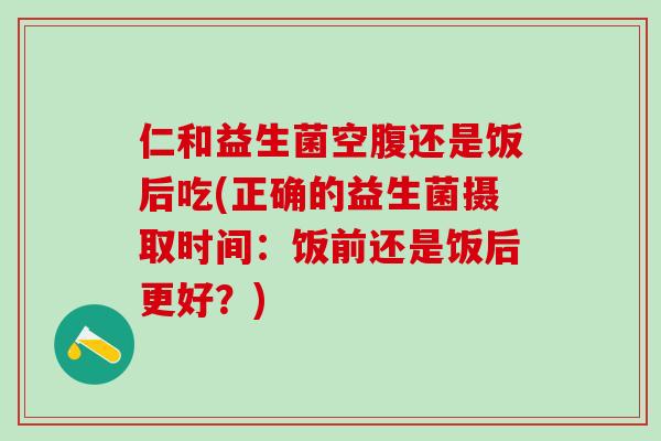 仁和益生菌空腹还是饭后吃(正确的益生菌摄取时间：饭前还是饭后更好？)