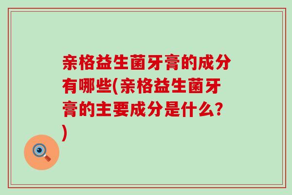 亲格益生菌牙膏的成分有哪些(亲格益生菌牙膏的主要成分是什么？)