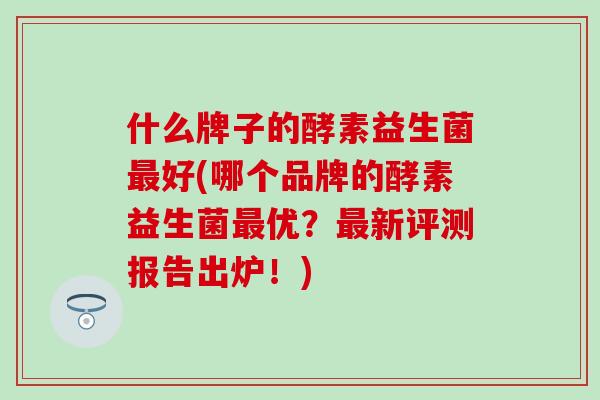 什么牌子的酵素益生菌好(哪个品牌的酵素益生菌优？新评测报告出炉！)